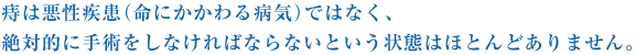 痔は悪性疾患（命にかかわる病気）ではなく、絶対的に手術をしなければならないという状態はほとんどありません。